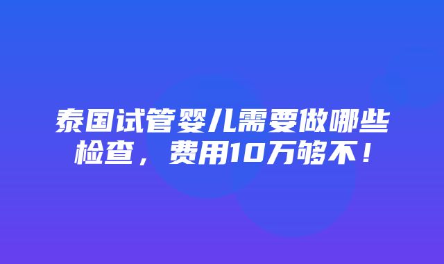 泰国试管婴儿需要做哪些检查，费用10万够不！