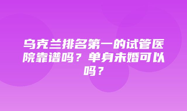 乌克兰排名第一的试管医院靠谱吗？单身未婚可以吗？