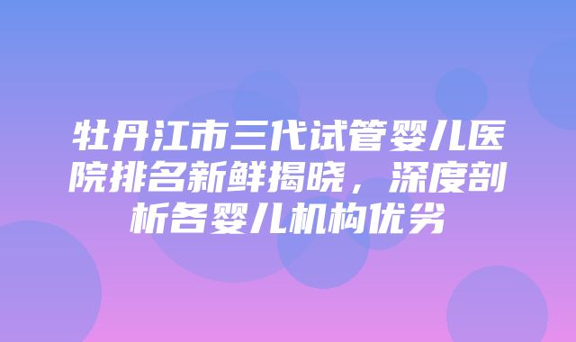 牡丹江市三代试管婴儿医院排名新鲜揭晓，深度剖析各婴儿机构优劣