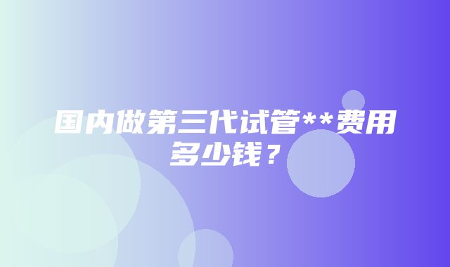 国内做第三代试管**费用多少钱？