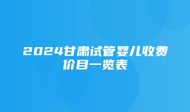 2024甘肃试管婴儿收费价目一览表