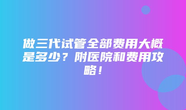 做三代试管全部费用大概是多少？附医院和费用攻略！