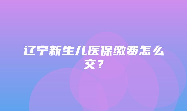 辽宁新生儿医保缴费怎么交？