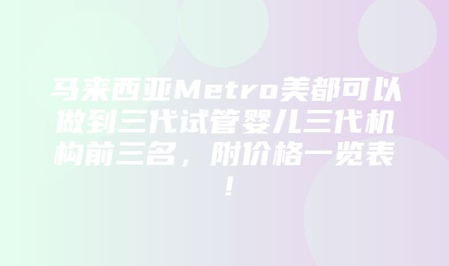 马来西亚Metro美都可以做到三代试管婴儿三代机构前三名，附价格一览表！