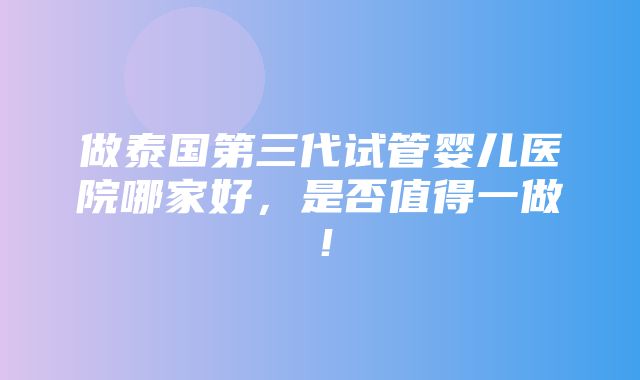 做泰国第三代试管婴儿医院哪家好，是否值得一做！