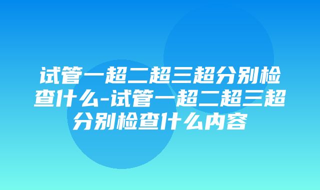 试管一超二超三超分别检查什么-试管一超二超三超分别检查什么内容