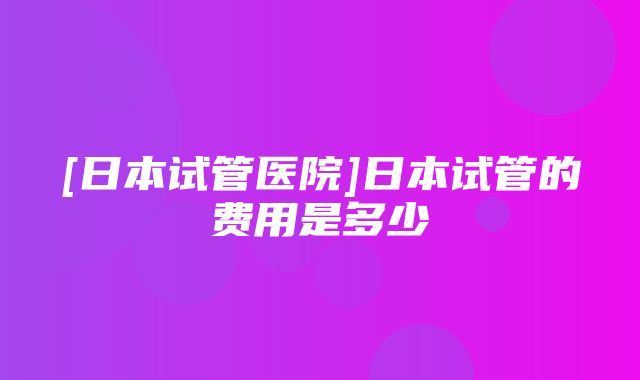 [日本试管医院]日本试管的费用是多少