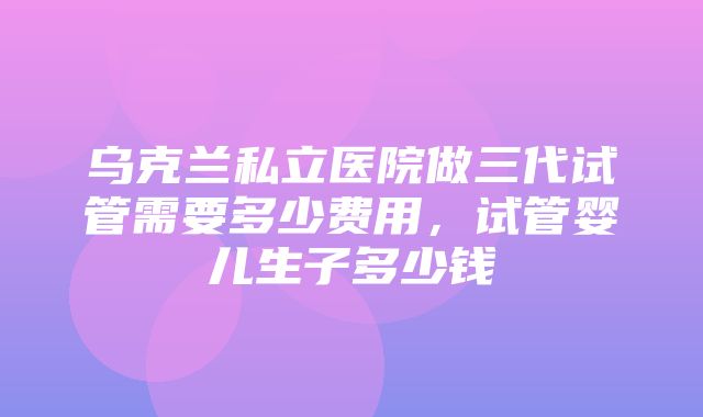 乌克兰私立医院做三代试管需要多少费用，试管婴儿生子多少钱