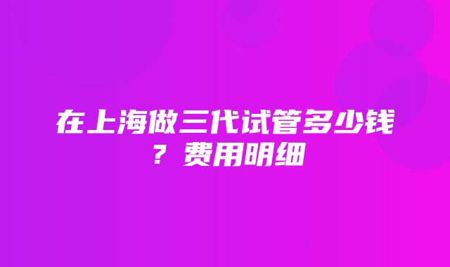 在上海做三代试管多少钱？费用明细