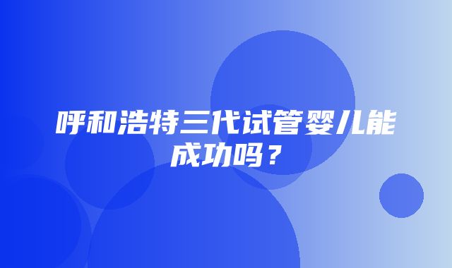 呼和浩特三代试管婴儿能成功吗？