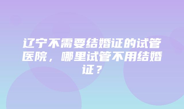 辽宁不需要结婚证的试管医院，哪里试管不用结婚证？