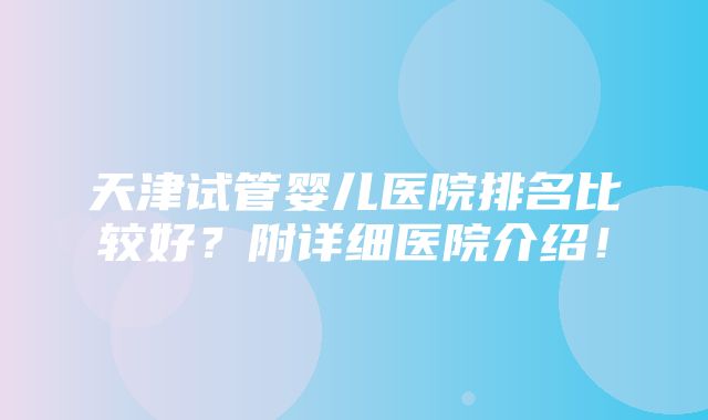 天津试管婴儿医院排名比较好？附详细医院介绍！