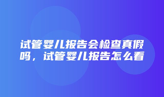 试管婴儿报告会检查真假吗，试管婴儿报告怎么看