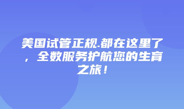 美国试管正规.都在这里了，全数服务护航您的生育之旅！