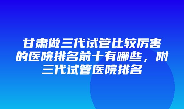 甘肃做三代试管比较厉害的医院排名前十有哪些，附三代试管医院排名