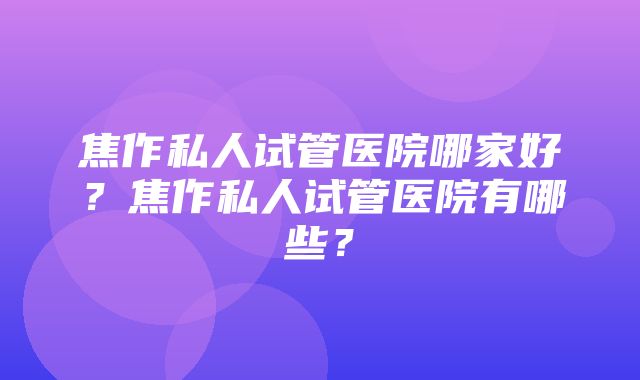 焦作私人试管医院哪家好？焦作私人试管医院有哪些？