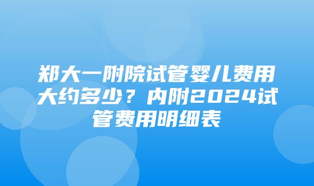 郑大一附院试管婴儿费用大约多少？内附2024试管费用明细表