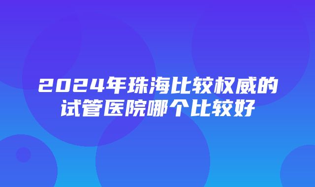 2024年珠海比较权威的试管医院哪个比较好