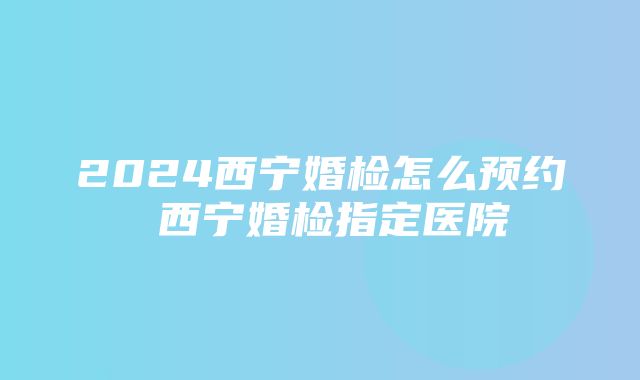 2024西宁婚检怎么预约 西宁婚检指定医院