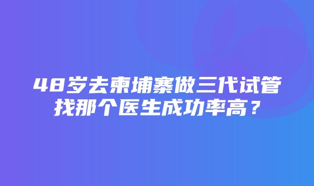 48岁去柬埔寨做三代试管找那个医生成功率高？