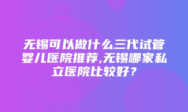 无锡可以做什么三代试管婴儿医院推荐,无锡哪家私立医院比较好？