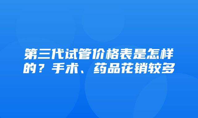 第三代试管价格表是怎样的？手术、药品花销较多