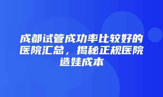 成都试管成功率比较好的医院汇总，揭秘正规医院造娃成本