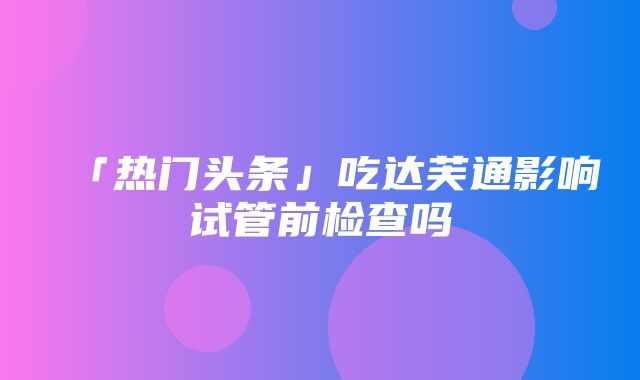 「热门头条」吃达芙通影响试管前检查吗