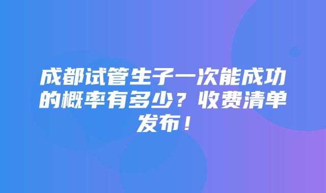 成都试管生子一次能成功的概率有多少？收费清单发布！