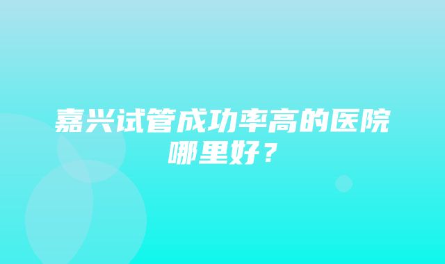 嘉兴试管成功率高的医院哪里好？