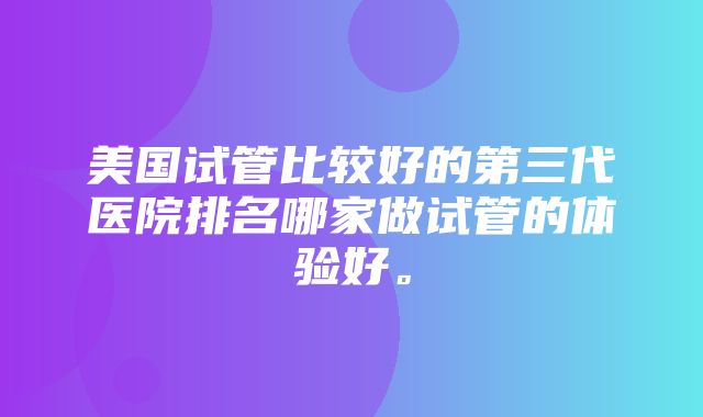 美国试管比较好的第三代医院排名哪家做试管的体验好。