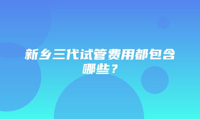 新乡三代试管费用都包含哪些？