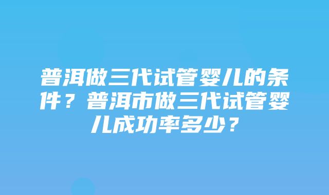 普洱做三代试管婴儿的条件？普洱市做三代试管婴儿成功率多少？