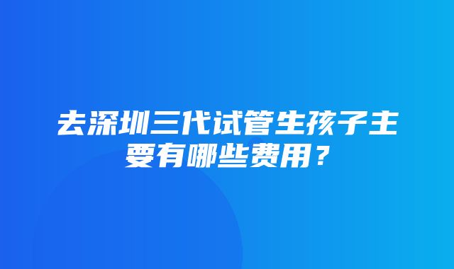 去深圳三代试管生孩子主要有哪些费用？