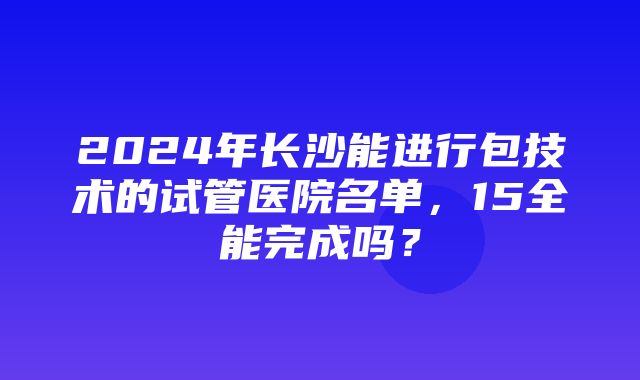 2024年长沙能进行包技术的试管医院名单，15全能完成吗？