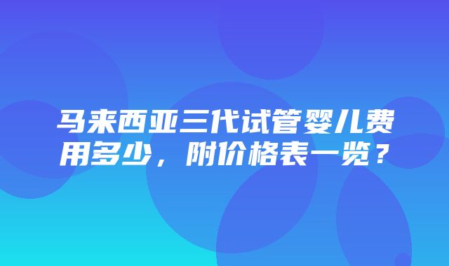 马来西亚三代试管婴儿费用多少，附价格表一览？