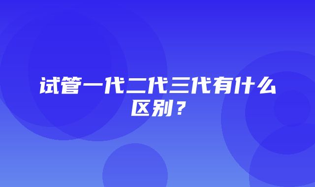 试管一代二代三代有什么区别？