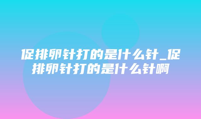 促排卵针打的是什么针_促排卵针打的是什么针啊