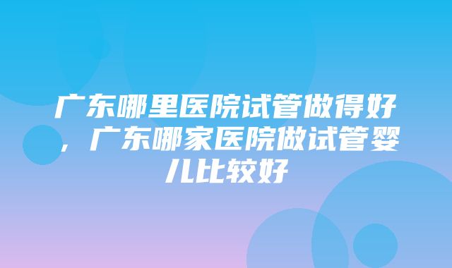 广东哪里医院试管做得好，广东哪家医院做试管婴儿比较好