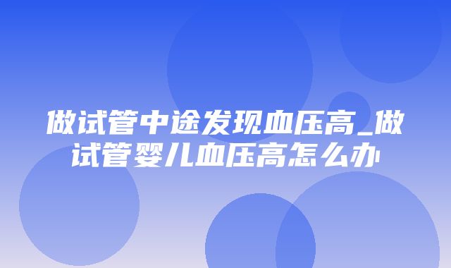 做试管中途发现血压高_做试管婴儿血压高怎么办