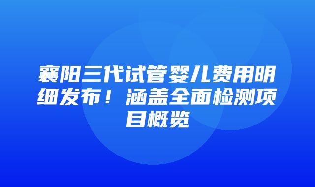 襄阳三代试管婴儿费用明细发布！涵盖全面检测项目概览