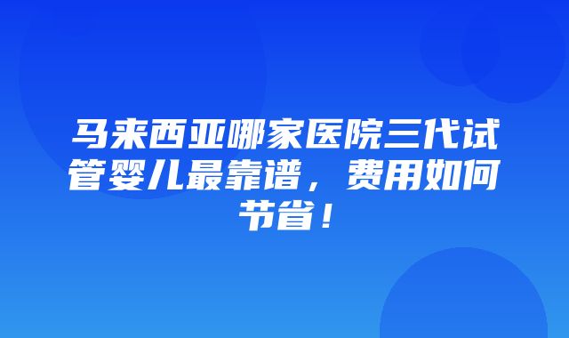 马来西亚哪家医院三代试管婴儿最靠谱，费用如何节省！