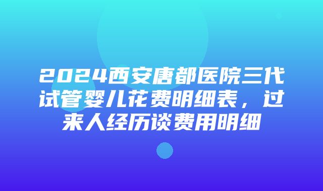 2024西安唐都医院三代试管婴儿花费明细表，过来人经历谈费用明细