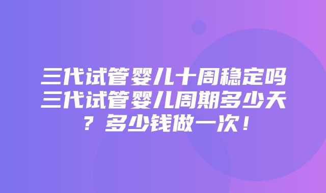 三代试管婴儿十周稳定吗三代试管婴儿周期多少天？多少钱做一次！