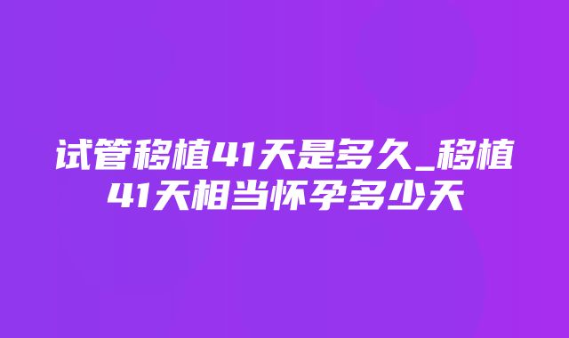 试管移植41天是多久_移植41天相当怀孕多少天