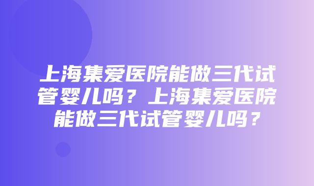 上海集爱医院能做三代试管婴儿吗？上海集爱医院能做三代试管婴儿吗？