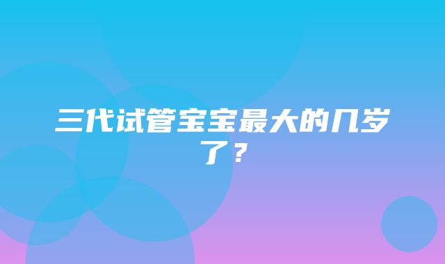 三代试管宝宝最大的几岁了？