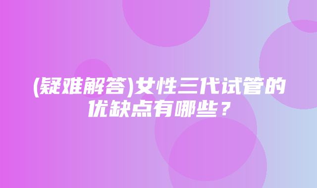 (疑难解答)女性三代试管的优缺点有哪些？