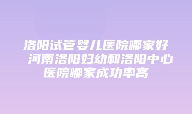 洛阳试管婴儿医院哪家好 河南洛阳妇幼和洛阳中心医院哪家成功率高