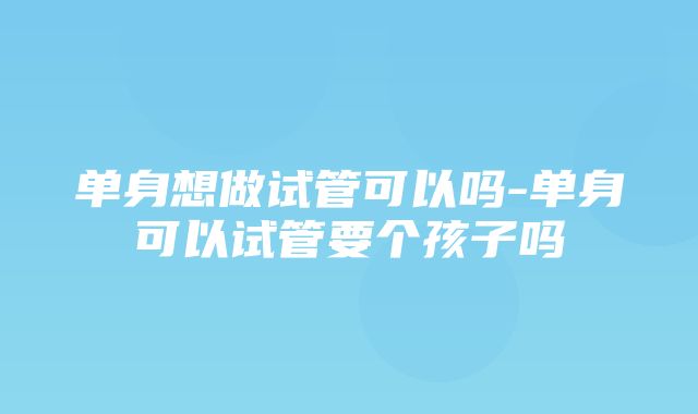 单身想做试管可以吗-单身可以试管要个孩子吗